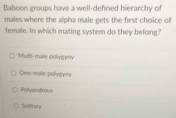 Baboon groups have a well-defned hierarchy of
males where the alpha male gets the first choice of
female. In which mating system do they belong?
Multi-male polygyny
One-male polygyny
Polyandrous
Solitary