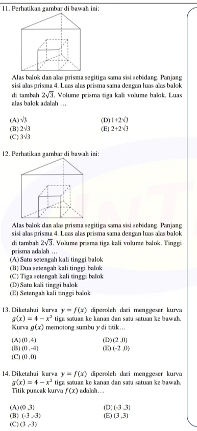 Perhatikan gambar di bawah ini:
Alas balok dan alas prisma segitiga sama sisi sebidang. Panjang
sisi alas prisma 4. Luas alas prisma sama dengan luas alas balok
di tambah 2sqrt(3) Volume prisma tiga kali volume balok. Luas
alas balok adalah …
(A) sqrt(3) (D) 1+2sqrt(3)
(B) 2sqrt(3) (E)
(C) 3sqrt(3) 2+2sqrt(3)
12. Perhatikan gambar di bawah ini:
Alas balok dan alas prisma segitiga sama sisi sebidang. Panjang
sisi alas prisma 4. Luas alas prisma sama dengan luas alas balok
di tambah 2sqrt(3) Volume prisma tiga kali volume balok. Tinggi
prisma adalah …
(A) Satu setengah kali tinggi balok
(B) Dua setengah kali tinggi balok
(C) Tiga setengah kali tinggi balok
(D) Satu kali tinggi balok
(E) Setengah kali tinggi balok
13. Diketahui kurva y=f(x) diperoleh dari menggeser kurva
g(x)=4-x^2 tiga satuan ke kanan dan satu satuan ke bawah.
Kurva g(x) memotong sumbu y di titik….
(A) (0,4) (D) (2,0)
(B) (0,-4) (E) (-2,0)
(C) (0,0)
14. Diketahui kurva y=f(x) diperoleh dari menggeser kurva
g(x)=4-x^2 tiga satuan ke kanan dan satu satuan ke bawah.
Titik puncak kurva f(x) adalah…..
(A) (0,3) (D) (-3,3)
(B) (-3,-3) (E) (3,3)
(C) (3,-3)