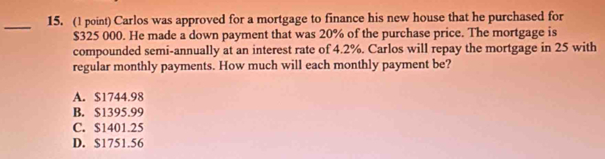 Carlos was approved for a mortgage to finance his new house that he purchased for
$325 000. He made a down payment that was 20% of the purchase price. The mortgage is
compounded semi-annually at an interest rate of 4.2%. Carlos will repay the mortgage in 25 with
regular monthly payments. How much will each monthly payment be?
A. $1744.98
B. $1395.99
C. $1401.25
D. $1751.56