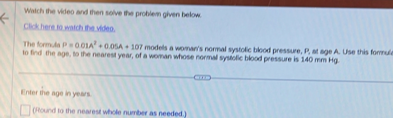 Watch the video and then solve the problem given below. 
Click here to watch the video. 
The formula P=0.01A^2+0.05A+107 models a woman's normal systolic blood pressure, P, at age A. Use this formul 
to find the age, to the nearest year, of a woman whose normal systolic blood pressure is 140 mm Hg. 
Enter the age in years. 
(Round to the nearest whole number as needed.)