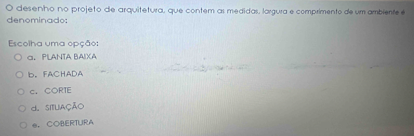 desenho no projeto de arquitetura, que contem as medidas, largura e comprimento de um ambiente é
denominado:
Escolha uma opção:
a. PLANTA BAIXA
b. FACHADA
c. CORTE
d. SITUAÇÃO
e. COBERTURA