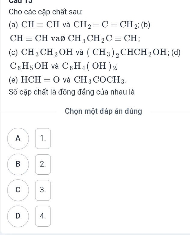 Cho các cặp chất sau:
(a) CHequiv CH và CH_2=C=CH_2;(b)
CHequiv CH vavarnothing CH_3CH_2Cequiv CH; 
(c) CH_3CH_2OH và (CH_3)_2CHCH_2OH;(d)
C_6H_5OH và C_6H_4(OH)_2; 
(e) HCH=O và CH_3COCH_3. 
Số cặp chất là đồng đẳng của nhau là
Chọn một đáp án đúng
A 1.
B 2.
C 3.
D 4.