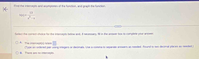 Find the intercepts and asymptotes of the function, and graph the function.
h(x)= 13/x^3-x 
Select the correct choice for the intercepts below and, if necessary, fill in the answer box to complete your answer.
A. The intercept(s) is/are □. 
(Type an ordered pair using integers or decimals. Use a comma to separate answers as needed. Round to two decimal places as needed.)
B. There are no intercepts.