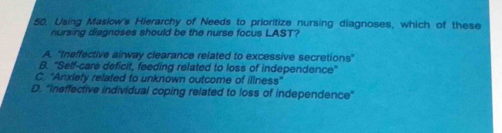 Using Maslow's Hierarchy of Needs to prioritize nursing diagnoses, which of these
nursing diagnoses should be the nurse focus LAST?
A. "Ineffective airway clearance related to excessive secretions'
B. "Self-care deficit, feeding related to loss of independence"
C. 'Anxiety related to unknown outcome of illness'
D. "Ineffective individual coping related to loss of independence”