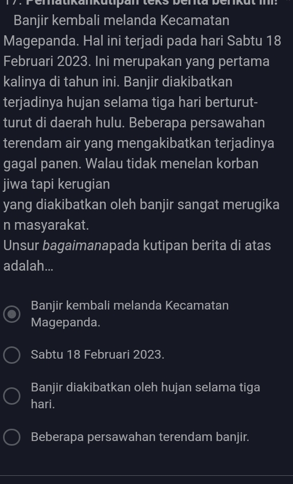 Banjir kembali melanda Kecamatan
Magepanda. Hal ini terjadi pada hari Sabtu 18
Februari 2023. Ini merupakan yang pertama
kalinya di tahun ini. Banjir diakibatkan
terjadinya hujan selama tiga hari berturut-
turut di daerah hulu. Beberapa persawahan
terendam air yang mengakibatkan terjadinya
gagal panen. Walau tidak menelan korban
jiwa tapi kerugian
yang diakibatkan oleh banjir sangat merugika
n masyarakat.
Unsur bagaimanapada kutipan berita di atas
adalah...
Banjir kembali melanda Kecamatan
Magepanda.
Sabtu 18 Februari 2023.
Banjir diakibatkan oleh hujan selama tiga
hari.
Beberapa persawahan terendam banjir.