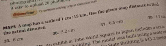 it take to upload 20 photog 
rome lutor ] for priblem solving help at classsone com 
MAPS A map has a scale of 1 cm; 15 km. Use the given map distance to find
3B. 4 7 cm
37.0.5 cm
the actual distance.
35. 6cm 36、 3.2 cm
An exhibit at Tobu World Square in Japan includes a scale 
uilding. The model was built using a scale 
State Building is 443.2 mere