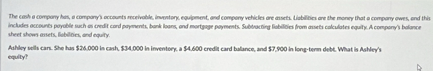 The cash a company has, a company's accounts receivable, inventory, equipment, and company vehicles are assets. Liabilities are the money that a company owes, and this 
includes accounts payable such as credit card payments, bank loans, and mortgage payments. Subtracting liabilities from assets calculates equity. A company's balance 
sheet shows assets, liabilities, and equity. 
Ashley sells cars. She has $26,000 in cash, $34,000 in inventory, a $4,600 credit card balance, and $7,900 in long-term debt. What is Ashley's 
equity?