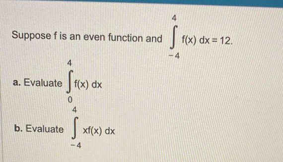 Suppose f is an even function and ∈t _(-4)^4f(x)dx=12
a. Evaluate ∈tlimits _0^4f(x)dx
b. Evaluate ∈tlimits _(-4)^4xf(x)dx