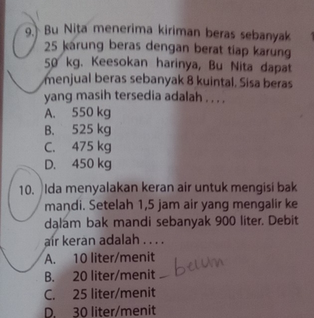 Bu Nita menerima kiriman beras sebanyak
25 karung beras dengan berat tiap karung
50 kg. Keesokan harinya, Bu Nita dapat
menjual beras sebanyak 8 kuintal. Sisa beras
yang masih tersedia adalah . . . .
A. 550 kg
B. 525 kg
C. 475 kg
D. 450 kg
10. Ida menyalakan keran air untuk mengisi bak
mandi. Setelah 1,5 jam air yang mengalir ke
dalam bak mandi sebanyak 900 liter. Debit
air keran adalah . . . .
A. 10 liter/menit
B. 20 liter/menit
C. 25 liter/menit
D. 30 liter/menit