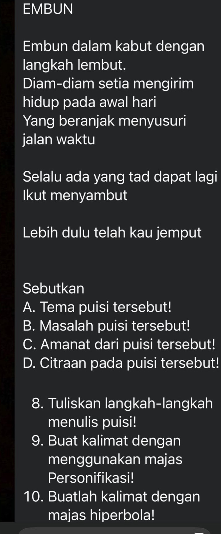 EMBUN 
Embun dalam kabut dengan 
langkah lembut. 
Diam-diam setia mengirim 
hidup pada awal hari 
Yang beranjak menyusuri 
jalan waktu 
Selalu ada yang tad dapat lagi 
Ikut menyambut 
Lebih dulu telah kau jemput 
Sebutkan 
A. Tema puisi tersebut! 
B. Masalah puisi tersebut! 
C. Amanat dari puisi tersebut! 
D. Citraan pada puisi tersebut! 
8. Tuliskan langkah-langkah 
menulis puisi! 
9. Buat kalimat dengan 
menggunakan majas 
Personifikasi! 
10. Buatlah kalimat dengan 
majas hiperbola!