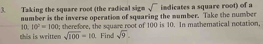 Taking the square root (the radical sign sqrt() indicates a square root) of a 
number is the inverse operation of squaring the number. Take the number 
10. 10^2=100; therefore, the square root of 100 is 10. In mathematical notation, 
this is written sqrt(100)=10. Find sqrt(9).