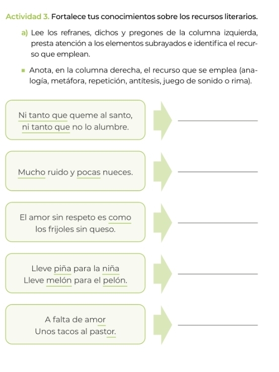 Actividad 3. Fortalece tus conocimientos sobre los recursos literarios. 
a) Lee los refranes, dichos y pregones de la columna izquierda, 
presta atención a los elementos subrayados e identifica el recur- 
so que emplean. 
Anota, en la columna derecha, el recurso que se emplea (ana- 
logía, metáfora, repetición, antítesis, juego de sonido o rima). 
Ni tanto que queme al santo,_ 
ni tanto que no lo alumbre. 
Mucho ruido y pocas nueces. 
_ 
El amor sin respeto es como_ 
Ios frijoles sin queso. 
leve piña para la niña 
_ 
Lleve melón para el pelón. 
A falta de amor 
_ 
Unos tacos al pastor.