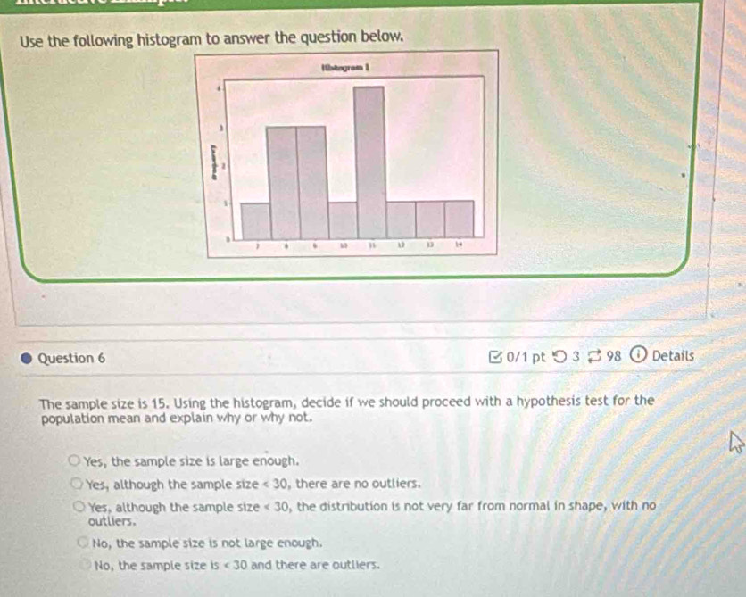 Use the following histogram to answer the question below.
Question 6 B 0/1 pt つ 3 [ 98 ⓘ Details
The sample size is 15. Using the histogram, decide if we should proceed with a hypothesis test for the
population mean and explain why or why not.
Yes, the sample size is large enough.
Yes, although the sample size <30</tex> , there are no outliers.
Yes, although the sample size <30</tex> , the distribution is not very far from normal in shape, with no
outliers.
No, the sample size is not large enough.
No, the sample size s<30</tex> and there are outliers.