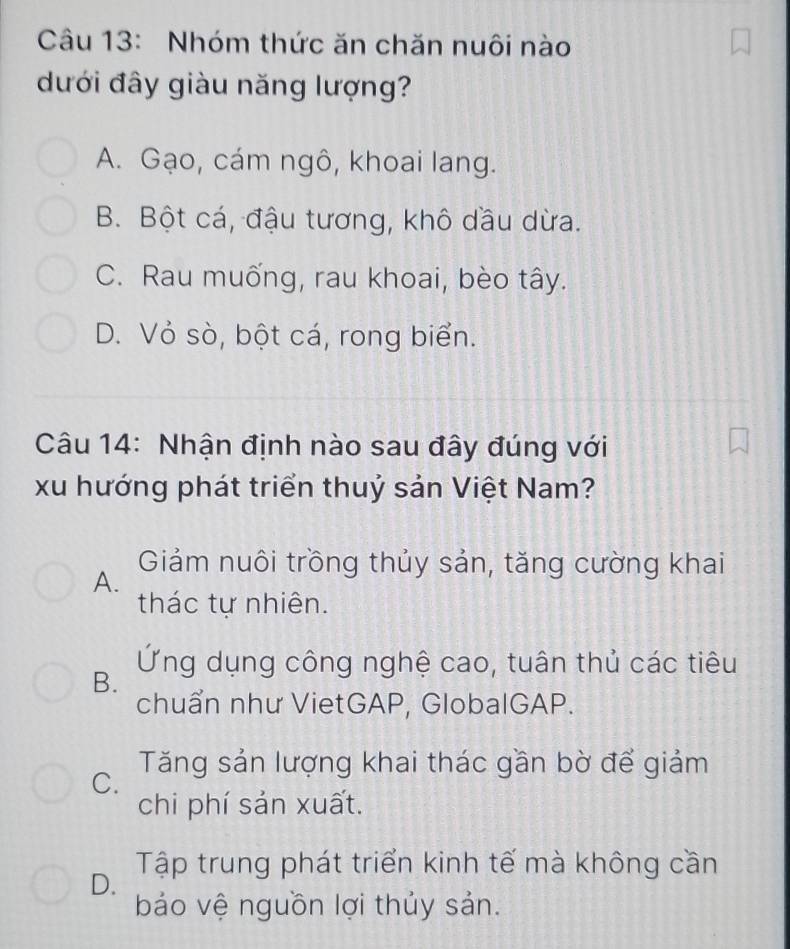 Nhóm thức ăn chăn nuôi nào
dưới đây giàu năng lượng?
A. Gạo, cám ngô, khoai lang.
B. Bột cá, đậu tương, khô dầu dừa.
C. Rau muống, rau khoai, bèo tây.
D. Vỏ sò, bột cá, rong biển.
Câu 14: Nhận định nào sau đây đúng với
xu hướng phát triển thuỷ sản Việt Nam?
Giảm nuôi trồng thủy sản, tăng cường khai
A.
thác tự nhiên.
Ứng dụng công nghệ cao, tuân thủ các tiêu
B.
chuẩn như VietGAP, GlobalGAP.
C. Tăng sản lượng khai thác gần bờ để giảm
chi phí sản xuất.
D. Tập trung phát triển kinh tế mà không cần
bảo vệ nguồn lợi thủy sản.