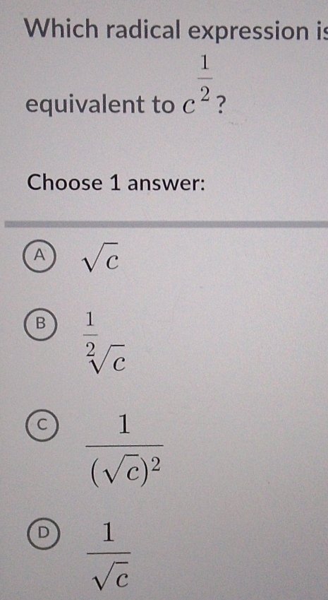 Which radical expression is
equivalent to c^(frac 1)2 ?
Choose 1 answer:
A sqrt(c)
B  1/sqrt[2](c) 
C frac 1(sqrt(c))^2
 1/sqrt(c) 