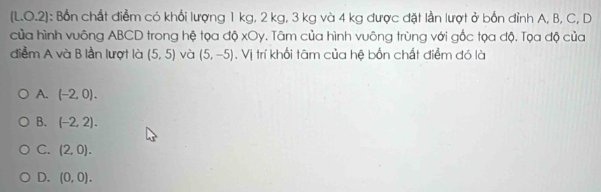 (L.O.2): Bổn chất điểm có khổi lượng 1 kg, 2 kg, 3 kg và 4 kg được đặt lần lượt ở bốn đỉnh A, B, C, D
của hình vuông ABCD trong hệ tọa độ xOy. Tâm của hình vuông trùng với gốc tọa độ. Tọa độ của
điểm A và B lần lượt là (5,5) và (5,-5). Vị trí khối tâm của hệ bốn chất điểm đó là
A. (-2,0).
B. (-2,2).
C. (2,0).
D. (0,0).