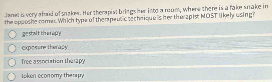 Janet is very afraid of snakes. Her therapist brings her into a room, where there is a fake snake in
the opposite corner. Which type of therapeutic technique is her therapist MOST likely using?
gestalt therapy
exposure therapy
free association therapy
token economy therapy