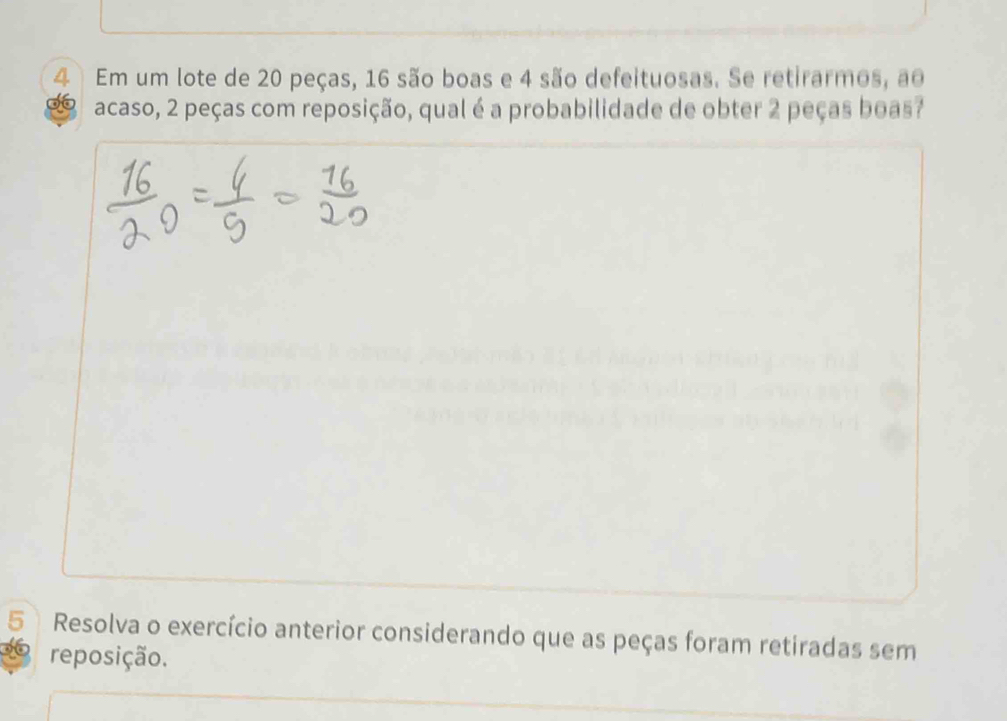 Em um lote de 20 peças, 16 são boas e 4 são defeituosas. Se retirarmos, ao 
acaso, 2 peças com reposição, qual é a probabilidade de obter 2 peças boas? 
5 Resolva o exercício anterior considerando que as peças foram retiradas sem 
reposição.