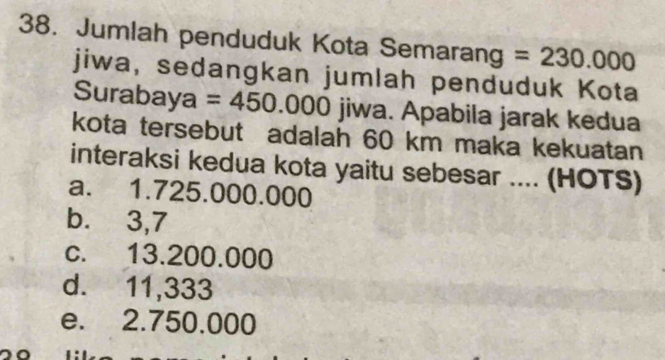 Jumlah penduduk Kota Semarang a =230.000
jiwa, sedangkan jumlah penduduk Kota
Surabaya a =450.000 jiwa. Apabila jarak kedua
kota tersebut adalah 60 km maka kekuatan
interaksi kedua kota yaitu sebesar .... (HOTS)
a. 1.725.000.000
b. 3,7
c. 13.200.000
d. 11,333
e. 2.750.000