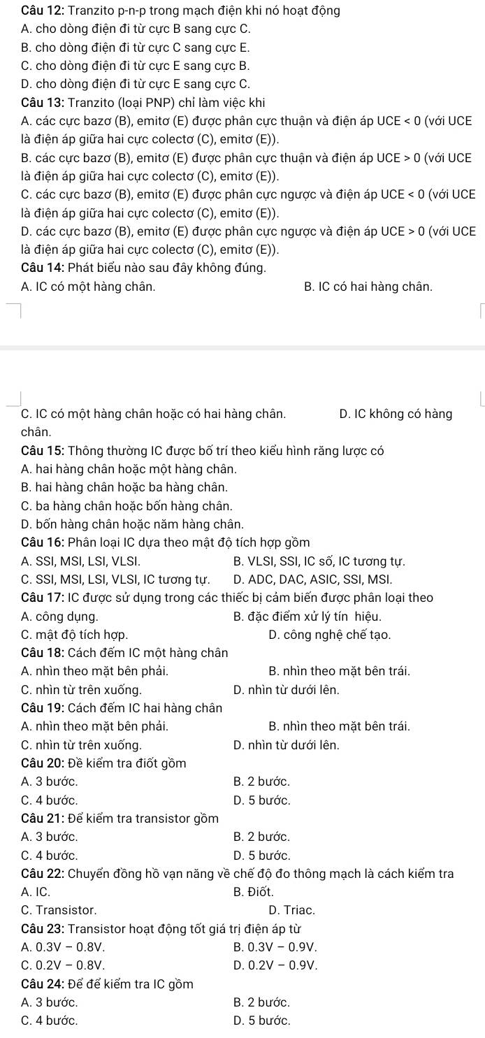 Tranzito p-n-p trong mạch điện khi nó hoạt động
A. cho dòng điện đi từ cực B sang cực C.
B. cho dòng điện đi từ cực C sang cực E.
C. cho dòng điện đi từ cực E sang cực B.
D. cho dòng điện đi từ cực E sang cực C.
Câu 13: Tranzito (loại PNP) chỉ làm việc khi
A. các cực bazơ (B), emitơ (E) được phân cực thuận và điện áp UCE<0</tex> (với UCE
là điện áp giữa hai cực colectơ (C), emitơ (E)).
B. các cực bazơ (B), emitơ (E) được phân cực thuận và điện áp UCE>0 (với UCE
là điện áp giữa hai cực colectơ (C), emitơ (E)).
C. các cực bazơ (B), emitơ (E) được phân cực ngược và điện áp UCE<0</tex> (với UCE
là điện áp giữa hai cực colectơ (C), emitơ (E)).
D. các cực bazơ (B), emitơ (E) được phân cực ngược và điện áp UCE>0 (với UCE
là điện áp giữa hai cực colectơ (C), emitơ (E)).
Câu 14: Phát biểu nào sau đây không đúng.
A. IC có một hàng chân. B. IC có hai hàng chân.
C. IC có một hàng chân hoặc có hai hàng chân. D. IC không có hàng
chân.
Câu 15: Thông thường IC được bố trí theo kiểu hình răng lược có
A. hai hàng chân hoặc một hàng chân.
B. hai hàng chân hoặc ba hàng chân.
C. ba hàng chân hoặc bốn hàng chân.
D. bốn hàng chân hoặc năm hàng chân.
Câu 16: Phân loại IC dựa theo mật độ tích hợp gồm
A. SSI, MSI, LSI, VLSI B. VLSI, SSI, IC số, IC tương tự.
C. SSI, MSI, LSI, VLSI, IC tương tự. D. ADC, DAC, ASIC, SSI, MSI.
Câu 17: IC được sử dụng trong các thiếc bị cảm biến được phân loại theo
A. công dụng. B. đặc điểm xử lý tín hiệu.
C. mật độ tích hợp. D. công nghệ chế tạo.
Câu 18: Cách đếm IC một hàng chân
A. nhìn theo mặt bên phải. B. nhìn theo mặt bên trái.
C. nhìn từ trên xuống. D. nhìn từ dưới lên.
Câu 19: Cách đếm IC hai hàng chân
A. nhìn theo mặt bên phải. B. nhìn theo mặt bên trái.
C. nhìn từ trên xuống. D. nhìn từ dưới lên.
Câu 20: Đề kiểm tra điốt gồm
A. 3 bước. B. 2 bước.
C. 4 bước. D. 5 bước.
Câu 21: Để kiểm tra transistor gồm
A. 3 bước. B. 2 bước.
C. 4 bước. D. 5 bước.
Câu 22: Chuyến đồng hồ vạn năng về chế độ đo thông mạch là cách kiểm tra
A. IC. B. Điốt.
C. Transistor. D. Triac.
Câu 23: Transistor hoạt động tốt giá trị điện áp từ
A. 0.3V-0.8V. B. 0.3V-0.9V.
C. 0.2V-0.8V. D. 0.2V-0.9V.
Câu 24: Để để kiểm tra IC gồm
A. 3 bước. B. 2 bước.
C. 4 bước. D. 5 bước.