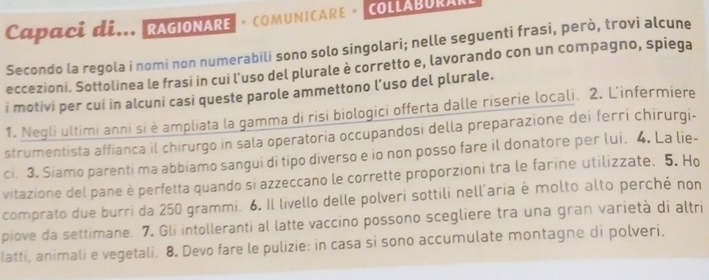 Capaci di... RAGIONARE · COMUNICARE · COLLABURARL 
Secondo la regola i nomi non numerabili sono solo singolari; nelle seguenti frasi, però, trovi alcune 
eccezioni. Sottolinea le frasi in cui l’uso del plurale è corretto e, lavorando con un compagno, spiega 
i motivi per cui in alcuni casi queste parole ammettono l’uso del plurale. 
1. Negli ultimi anni si è ampliata la gamma di risi biologici offerta dalle riserie locali. 2. L'infermíere 
strumentista affianca il chirurgo in sala operatoria occupandosi della preparazione dei ferri chirurgi- 
ci. 3. Siamo parenti ma abbiamo sangui di tipo diverso e io non posso fare il donatore per lui. 4. La lie- 
vitazione del pane è perfetta quando si azzeccano le corrette proporzioni tra le farine utilizzate. 5. Ho 
comprato due burri da 250 grammi. 6. Il livello delle polveri sottili nell'aria è molto alto perché non 
piove da settimane. 7. Gli intolleranti al latte vaccino possono scegliere tra una gran varietà di altri 
latti, animali e vegetali. 8. Devo fare le pulizie: in casa si sono accumulate montagne di polveri.