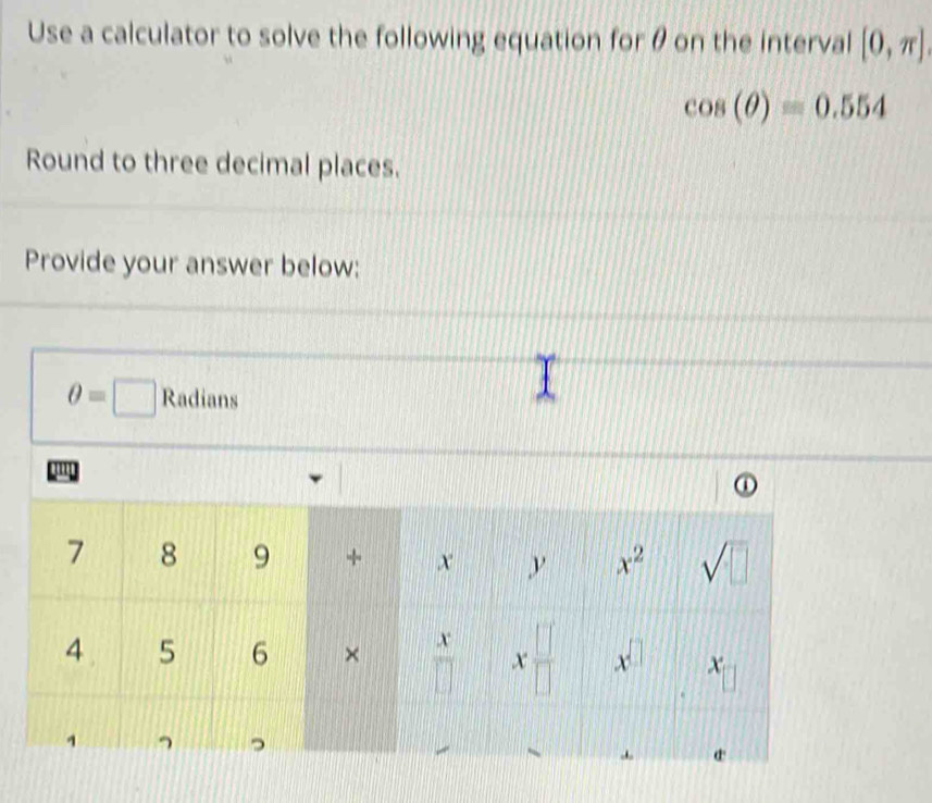 Use a calculator to solve the following equation for θ on the interval [0,π ]
cos (θ )=0.554
Round to three decimal places.
Provide your answer below:
θ =□ Radians