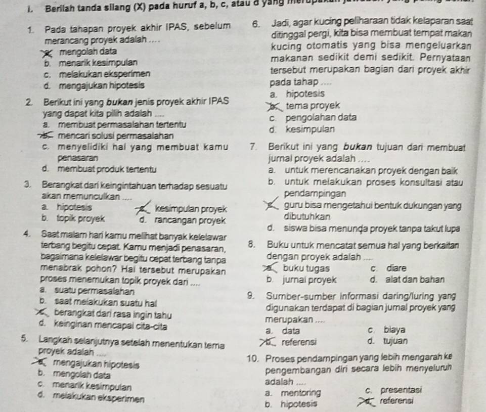 Berilah tanda silang (X) pada huruf a, b, c, atau d yang merupa
1. Pada tahapan proyek akhir IPAS, sebelum 6. Jadi, agar kucing peliharaan tidak kelaparan saat
merancang proyek adalah ... . ditinggal pergi, kita bisa membuat tempat makan
kucing otomatis yang bisa mengeluarkan
mengolah data makanan sedikit demi sedikit. Pernyataan
b. menarik kesimpulan
c. melakukan eksperimen tersebut merupakan bagian dari proyek akhir
d. mengajukan hipotesis pada tahap ....
a. hipotesis
2. Berikut ini yang bukan jenis proyek akhir IPAS b tema proyek
yang dapat kita pilih adalah ....
a. membuat permasalahan tertentu c. pengolahan data
d. kesimpulan
mencarí solusí permasalahan
c. menyelidiki hai yang membuat kamu 7. Berikut ini yang bukan tujuan dari membuat
penasaran jurnal proyek adalah ._
d. membuat produk tertentu a. untuk merencanakan proyek dengan baik
3. Berangkat dari keingintahuan terhadap sesuatu b. untuk melakukan proses konsultasi atau
akan memunculkan pendampingan
a. hipotesis a kesimpulan proyek   guru bisa mengetahui bentuk dukungan yang
dibutuhkan
b. topik proyek d. rancangan proyek d. siswa bisa menunḍa proyek tanpa takut lupa
4. Saat malam hari kamu melihat banyak kelelawar 8. Buku untuk mencatat semua hal yang berkaitan
terbang begitu cepat. Kamu menjadi penasaran,
bagaimana kelelawar begitu cepat terbang tanpa dengan proyek adalah
menabrak pohon? Hai tersebut merupakan  buku tugas c diare
proses menemukan topik proyek dari .... b. jurnal proyek d. alat dan bahan
a. suatu permasalahan 9. Sumber-sumber informasi daring/luring yan
b. saat melakukan suatu hal
digunakan terdapat di bagian jumal proyek yang
berangkat dari rasa ingin tahu
merupakan ....
d. keinginan mancapai cita-cita c biaya
a. data
5. Langkah selanjutnya setelah menentukan tema >breferensi d. tujuan
proyek adalah   
mengajukan hipotesis 10. Proses pendampingan yang lebih mengarah k
b. mengolah data
pengembangan diri secara lebih menyeluruh
adalah ....
c. menarik kesimpulan
a. mentoring c. presentasi
d. melakukan eksperimen
b. hipotesis d referens