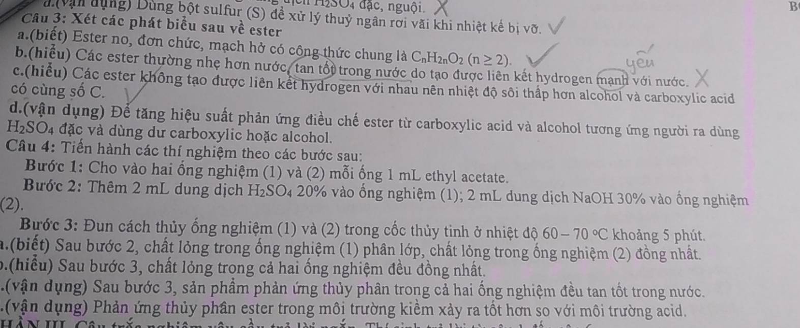 H2SO4 đặc, nguội B
a (vận dụng) Dùng bột sulfur (S) để xử lý thuỷ ngân rơi vãi khi nhiệt kế bị vỡ.
Câu 3: Xét các phát biểu sau về ester
a.(biết) Ester no, đơn chức, mạch hở có cộng thức chung là C_nH_2nO_2(n≥ 2)
b.(hiều) Các ester thường nhẹ hơn nước, tan tốt trong nước do tạo được liên kết hydrogen mạnh với nước.
c.(hiểu) Các ester không tạo được liên kết hydrogen với nhau nên nhiệt độ sôi thấp hơn alcohol và carboxylic acid
có cùng số C.
d.(vận dụng) Để tăng hiệu suất phản ứng điều chế ester từ carboxylic acid và alcohol tương ứng người ra dùng
H₂SO₄ đặc và dùng dư carboxylic hoặc alcohol.
Câu 4: Tiến hành các thí nghiệm theo các bước sau:
Bước 1: Cho vào hai ống nghiệm (1) và (2) mỗi ống 1 mL ethyl acetate.
Bước 2: Thêm 2 mL dung dịch Hz SO_4 * 20% vào ống nghiệm (1); 2 mL dung dịch NaOH 30% vào ống nghiệm
(2).
Bước 3: Đun cách thủy ống nghiệm (1) và (2) trong cốc thủy tinh ở nhiệt độ 60-70°C khoảng 5 phút.
a.(biết) Sau bước 2, chất lỏng trong ống nghiệm (1) phân lớp, chất lỏng trong ống nghiệm (2) đồng nhất.
b.(hiểu) Sau bước 3, chất lỏng trong cả hai ống nghiệm đều đồng nhất.
(v ận ụng) Sau bước 3, sản phẩm phản ứng thủy phân trong cả hai ống nghiệm đều tan tốt trong nước.
. (vận dụng) Phản ứng thủy phân ester trong môi trường kiềm xảy ra tốt hơn so với môi trường acid.