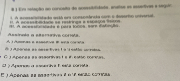 8 ) Em relação ao conceito de acessibilidade, analise as assertivas a seguir:
1. A acessibilidade está em consonância com o desenho universal.
11. A acessibilidade se restringe a espaços físicos.
111. A acessibilidade é para todos, sem distinção.
Assinale a alternativa correta.
A ) Apenas a assertiva III está correta.
B ) Apenas as assertivas I e II estão corretas.
C ) Apenas as assertivas I e III estão corretas.
D ) Apenas a assertiva II está correta.
E ) Apenas as assertivas II e III estão corretas.