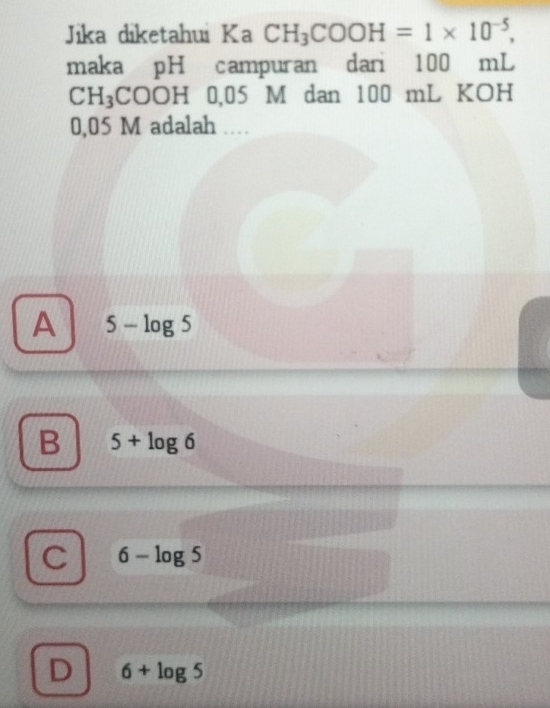 Jika diketahui Ka CH_3COOH=1* 10^(-5), 
maka pH campuran dari 100 mL
CH_3COOH H 0,05 M dan 100 mL KOH
0,05 M adalah …
A 5-log 5
B 5+log 6
C 6-log 5
D 6+log 5