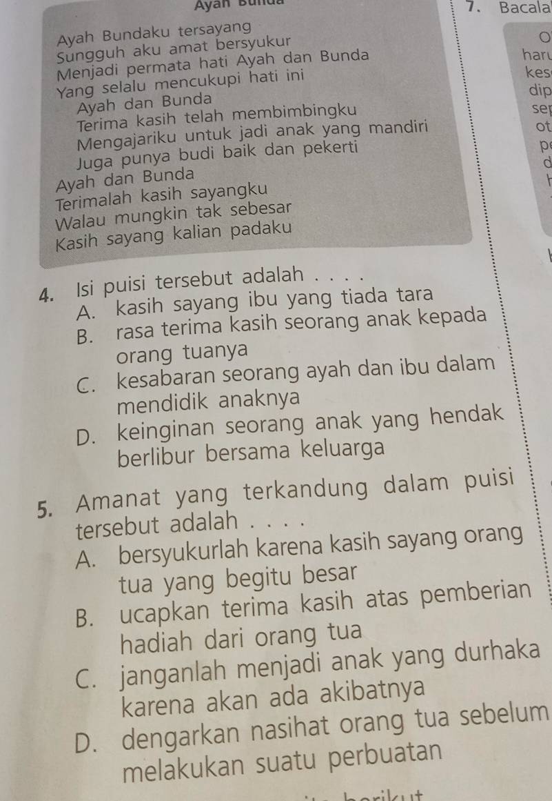 Ayan Bunda 7. Bacala
Ayah Bundaku tersayang
Sungguh aku amat bersyukur
Menjadi permata hati Ayah dan Bunda
har
Yang selalu mencukupi hati ini
kes
Ayah dan Bunda dip sep
Terima kasih telah membimbingku
Mengajariku untuk jadi anak yang mandiri
ot
Juga punya budi baik dan pekerti
p
d
Ayah dan Bunda
Terimalah kasih sayangku
Walau mungkin tak sebesar
Kasih sayang kalian padaku
4. Isi puisi tersebut adalah . . . .
A. kasih sayang ibu yang tiada tara
B. rasa terima kasih seorang anak kepada
orang tuanya
C. kesabaran seorang ayah dan ibu dalam
mendidik anaknya
D. keinginan seorang anak yang hendak
berlibur bersama keluarga
5. Amanat yang terkandung dalam puisi
tersebut adalah . . . .
A. bersyukurlah karena kasih sayang orang
tua yang begitu besar
B. ucapkan terima kasih atas pemberian
hadiah dari orang tua
C. janganlah menjadi anak yang durhaka
karena akan ada akibatnya
D. dengarkan nasihat orang tua sebelum
melakukan suatu perbuatan