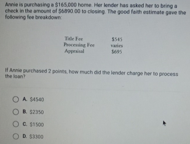 Annie is purchasing a $165,000 home. Her lender has asked her to bring a
check in the amount of $6890.00 to closing. The good faith estimate gave the
following fee breakdown:
Title Fee $545
Processing Fee varies
Appraisal $695
If Annie purchased 2 points, how much did the lender charge her to process
the loan?
A. $4540
B. $2350
C. $1500
D. $3300