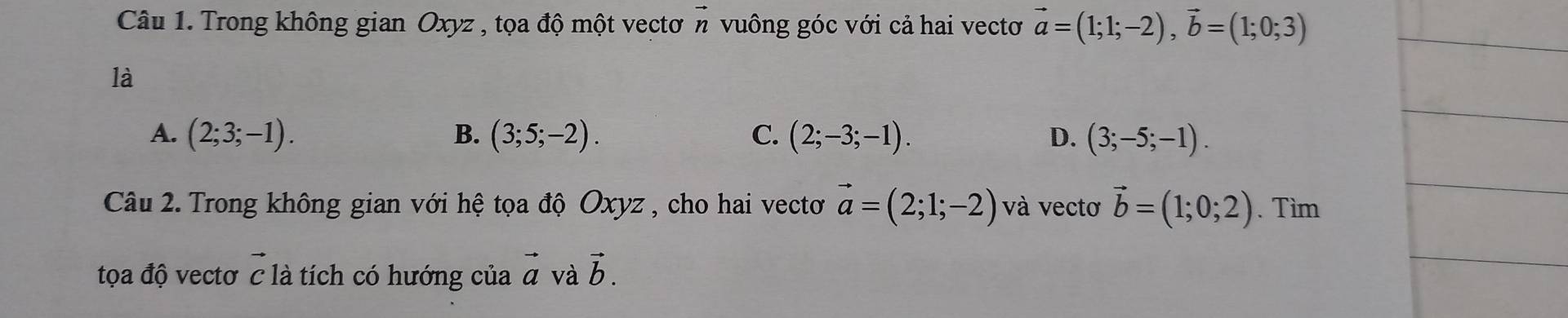 Trong không gian Oxyz , tọa độ một vectơ vector n vuông góc với cả hai vectơ vector a=(1;1;-2), vector b=(1;0;3)
là
A. (2;3;-1). B. (3;5;-2). C. (2;-3;-1). D. (3;-5;-1). 
Câu 2. Trong không gian với hệ tọa độ Oxyz , cho hai vectơ vector a=(2;1;-2) và vectơ vector b=(1;0;2). Tìm
tọa độ vectơ vector C là tích có hướng của vector a và vector b.