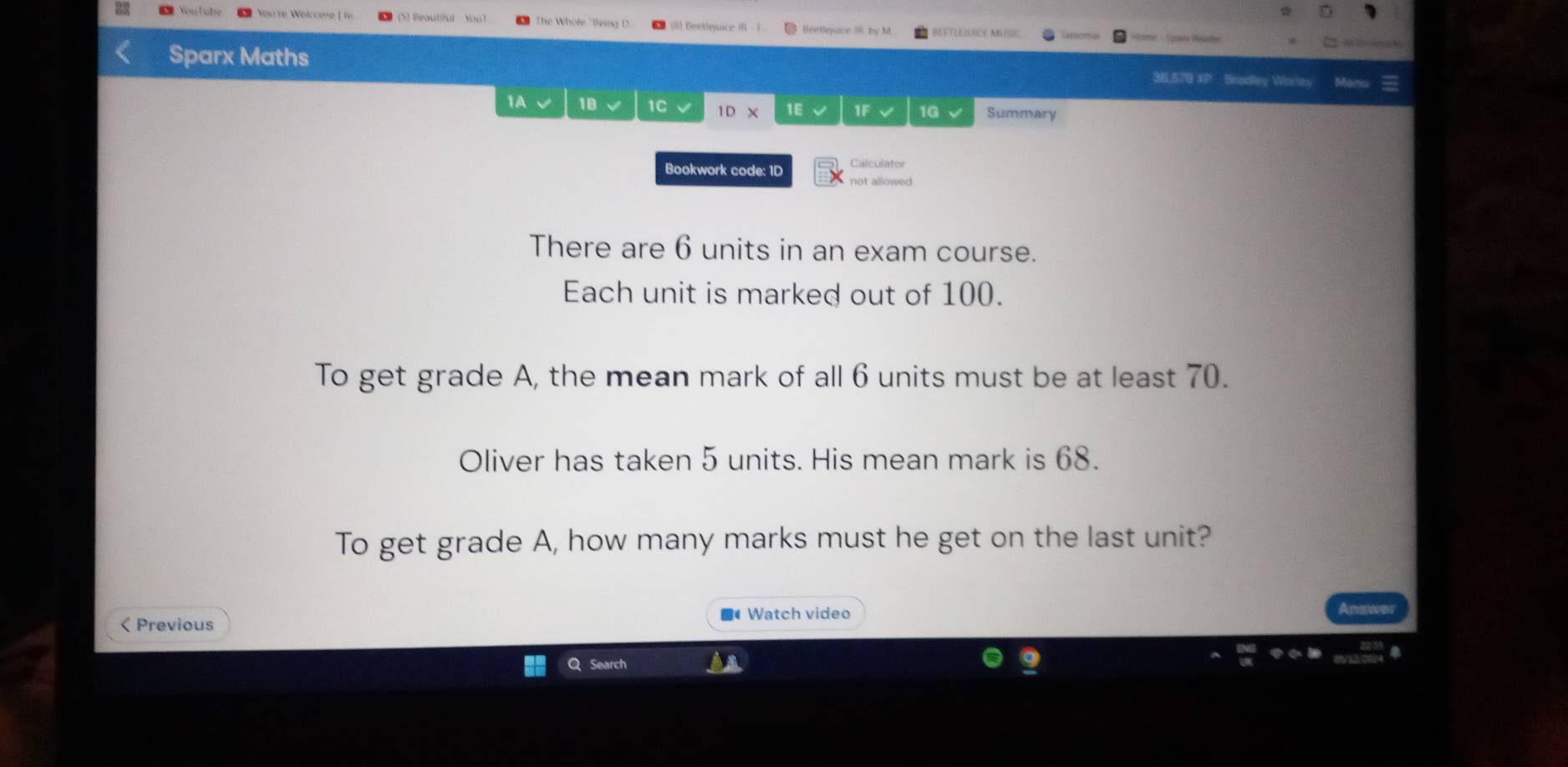 Beautiful You The Whole "lleing D (8) Beetlenice IR [leeBejuice  by M d Sark Réaden 
Sparx Maths 
36,579 XP Brsolley Worley Man 
1A 1B 1C IDX 1E 1F 1G Summary 
Bookwork code: 1D Calculator 
not allowed 
There are 6 units in an exam course. 
Each unit is marked out of 100. 
To get grade A, the mean mark of all 6 units must be at least 70. 
Oliver has taken 5 units. His mean mark is 68. 
To get grade A, how many marks must he get on the last unit? 
< Previous Watch video 
Q Search