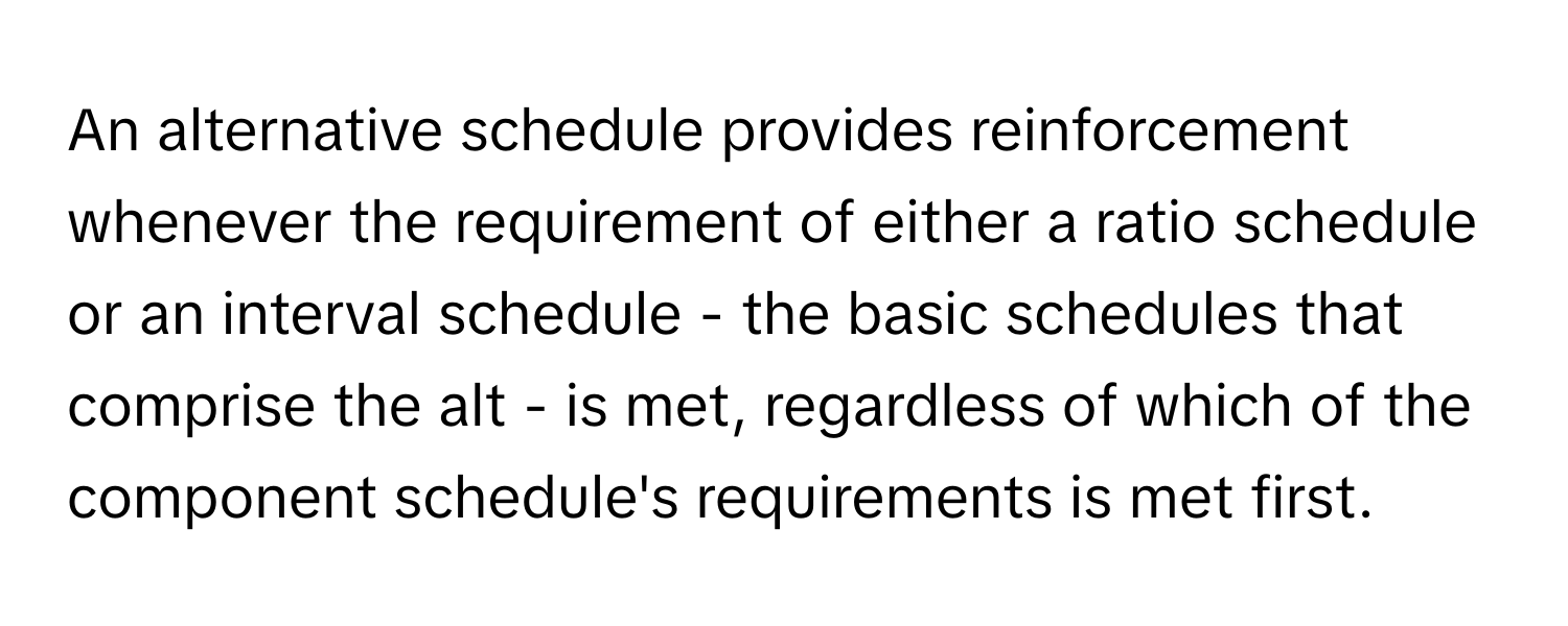 An alternative schedule provides reinforcement whenever the requirement of either a ratio schedule or an interval schedule - the basic schedules that comprise the alt - is met, regardless of which of the component schedule's requirements is met first.