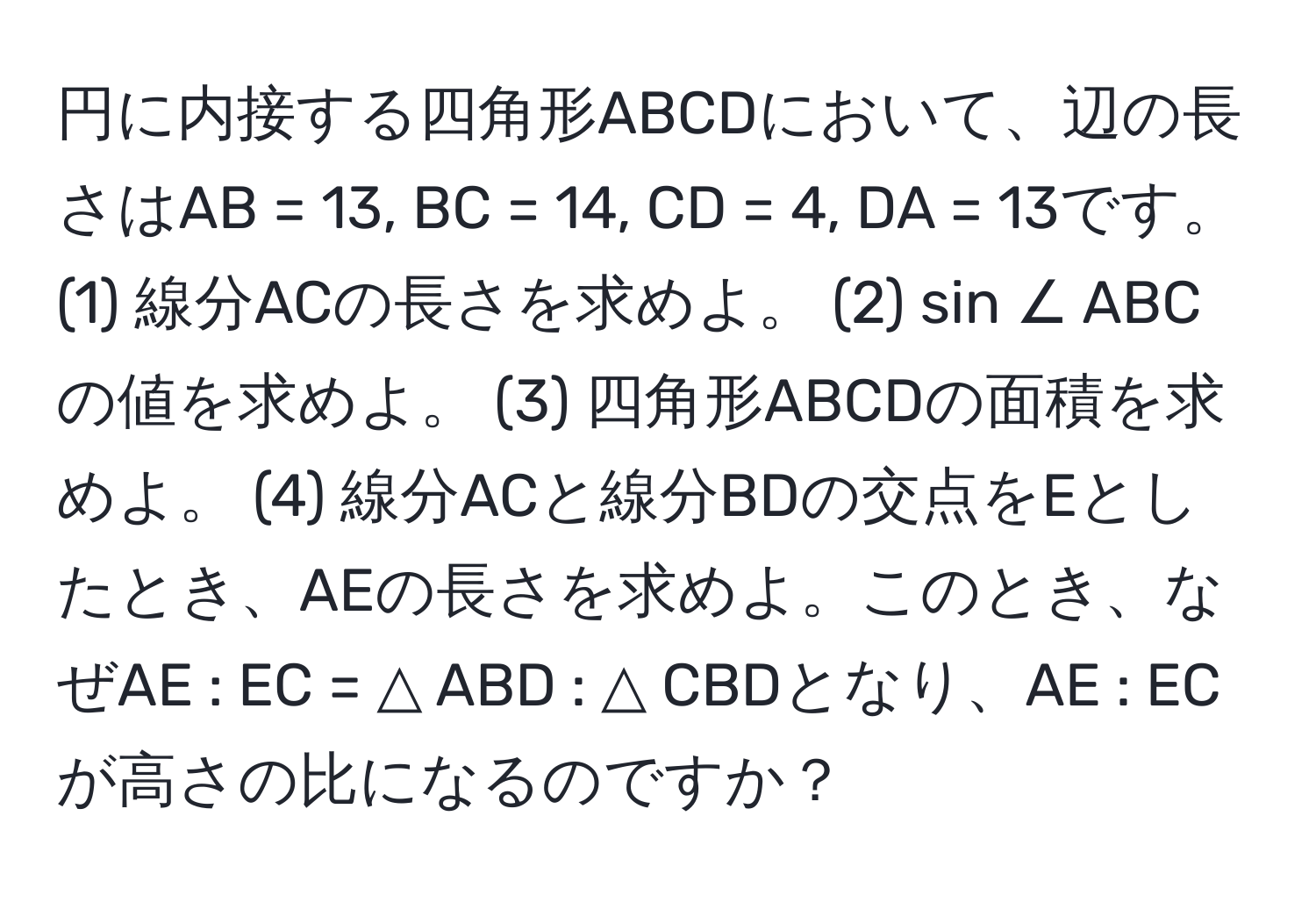 円に内接する四角形ABCDにおいて、辺の長さはAB = 13, BC = 14, CD = 4, DA = 13です。(1) 線分ACの長さを求めよ。 (2) sin ∠ ABC の値を求めよ。 (3) 四角形ABCDの面積を求めよ。 (4) 線分ACと線分BDの交点をEとしたとき、AEの長さを求めよ。このとき、なぜAE : EC = △ ABD : △ CBDとなり、AE : ECが高さの比になるのですか？