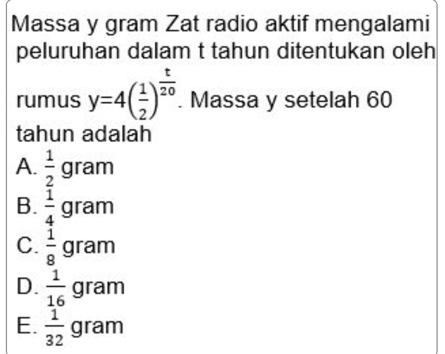 Massa y gram Zat radio aktif mengalami
peluruhan dalam t tahun ditentukan oleh
rumus y=4( 1/2 )^ t/20 . Massa y setelah 60
tahun adalah
A.  1/2 gram
B.  1/4 gram
C.  1/8  gram
D.  1/16 gram
E.  1/32 gram