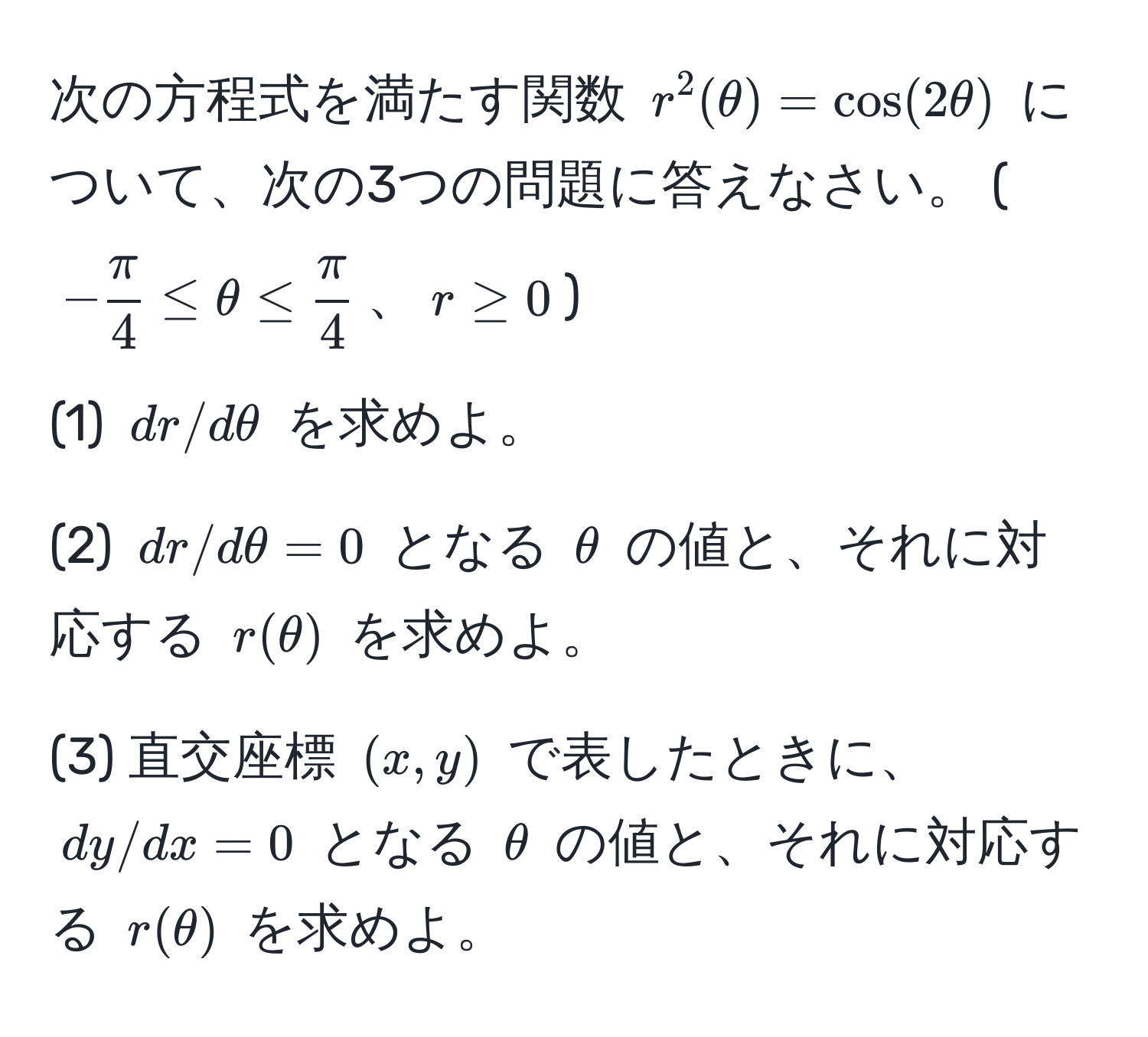 次の方程式を満たす関数 $r^(2(θ) = cos(2θ)$ について、次の3つの問題に答えなさい。 ($-fracπ)4 ≤ θ ≤  π/4 $、$r ≥ 0$)

(1) $dr/dθ$ を求めよ。

(2) $dr/dθ = 0$ となる $θ$ の値と、それに対応する $r(θ)$ を求めよ。

(3) 直交座標 $(x,y)$ で表したときに、$dy/dx = 0$ となる $θ$ の値と、それに対応する $r(θ)$ を求めよ。