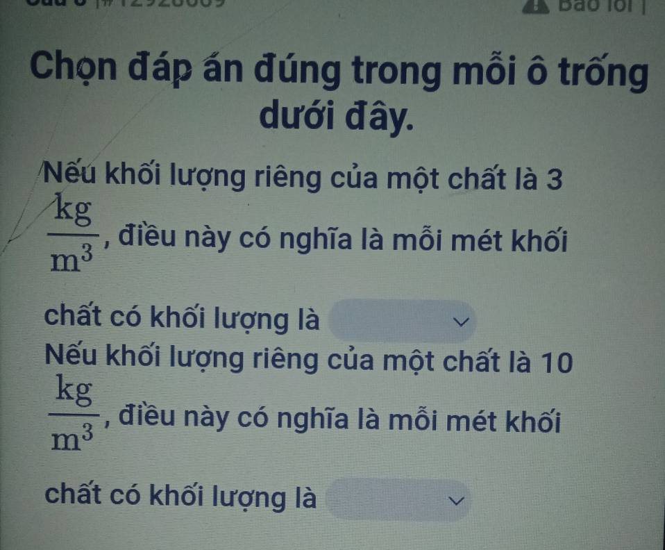 Bão loi 
Chọn đáp án đúng trong mỗi ô trống 
dưới đây. 
Nếu khối lượng riêng của một chất là 3
 kg/m^3  , điều này có nghĩa là mỗi mét khối 
chất có khối lượng là 
Nếu khối lượng riêng của một chất là 10
 kg/m^3  , điều này có nghĩa là mỗi mét khối 
chất có khối lượng là