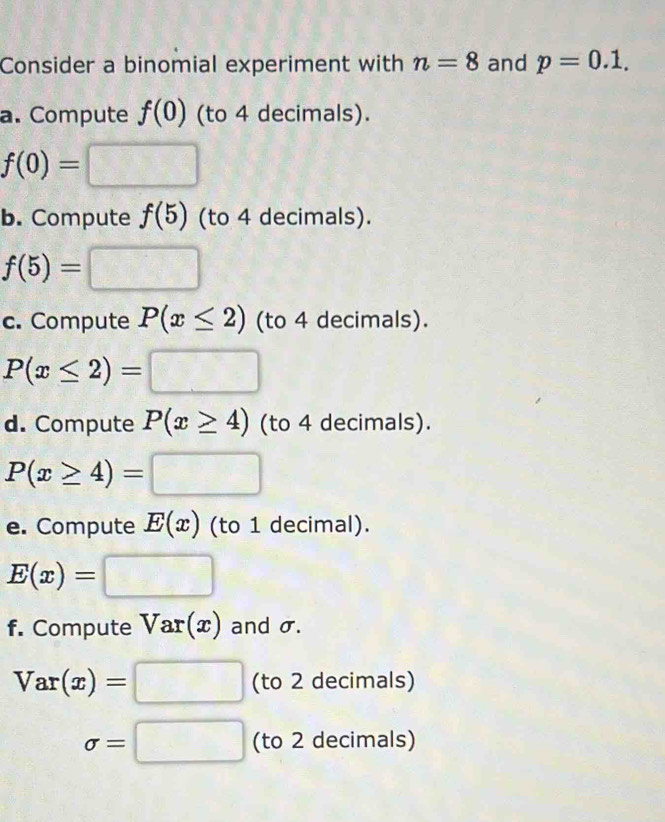 Consider a binomial experiment with n=8 and p=0.1. 
a. Compute f(0) (to 4 decimals).
f(0)=□
b. Compute f(5) (to 4 decimals).
f(5)=□
c. Compute P(x≤ 2) (to 4 decimals).
P(x≤ 2)=□
d. Compute P(x≥ 4) (to 4 decimals).
P(x≥ 4)=□
e. Compute E(x) (to 1 decimal).
E(x)=□
f. Compute Var(x) and σ.
Var(x)=□ (to 2 decimals)
sigma =□ (to 2 decimals)