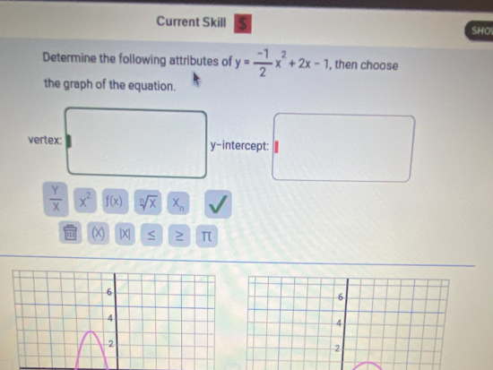 Current Skill $ SHO
Determine the following attributes of y= (-1)/2 x^2+2x-1 , then choose
the graph of the equation.
vertex: y-intercept:
 Y/X  overline x^2 f(x) sqrt[n](x) X_n
π (x) |X| S π