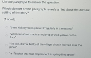 Use the paragraph to enswer the quastion,
setting of the story? Which elament of this peragraph reveals a hint about the cultural
(1 point)
'three hickory trees placed imregularly in a meadow''
foor" "warm sueshine made an obilong of vivid yellow on the
pines." "the old, diamnal belfry of the village chursh loomed over the
"a meadow that was resplendent in spring time green"