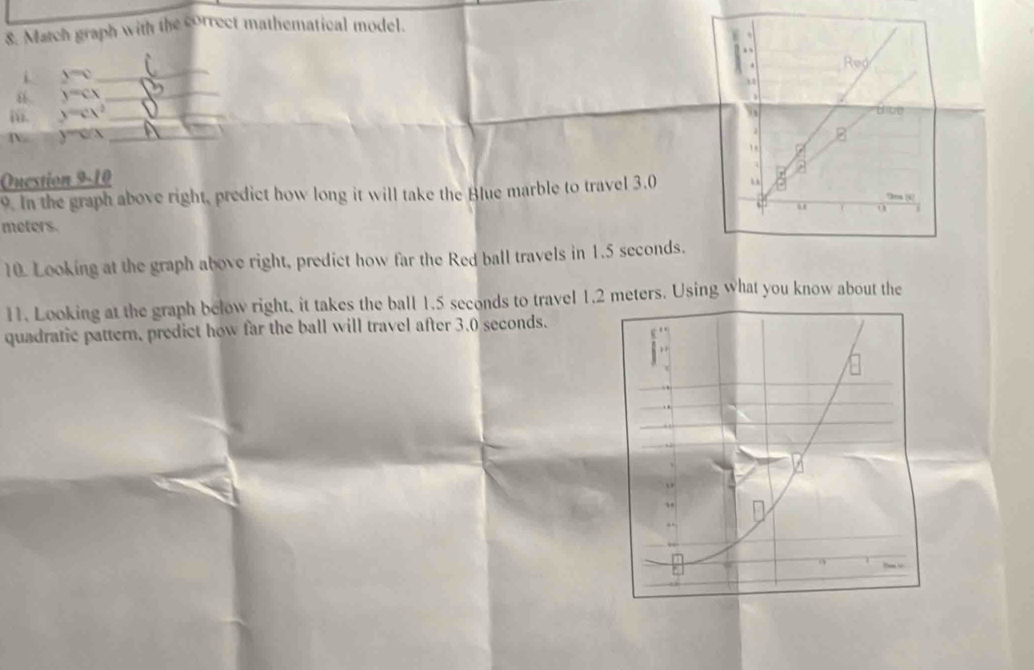 Match graph with the correct mathematical model. 
_ 
i y=0
y=cx
_ 
ii. y=cx^2 _ 
D. y=c/x _ 
Question 9-10 
9. In the graph above right, predict how long it will take the Blue marble to travel 3.0
meters. 
10. Looking at the graph above right, predict how far the Red ball travels in 1.5 seconds. 
11. Looking at the graph below right, it takes the ball 1.5 seconds to travel 1.2 meters. Using what you know about the 
quadratic pattern, predict how far the ball will travel after 3.0 seconds.