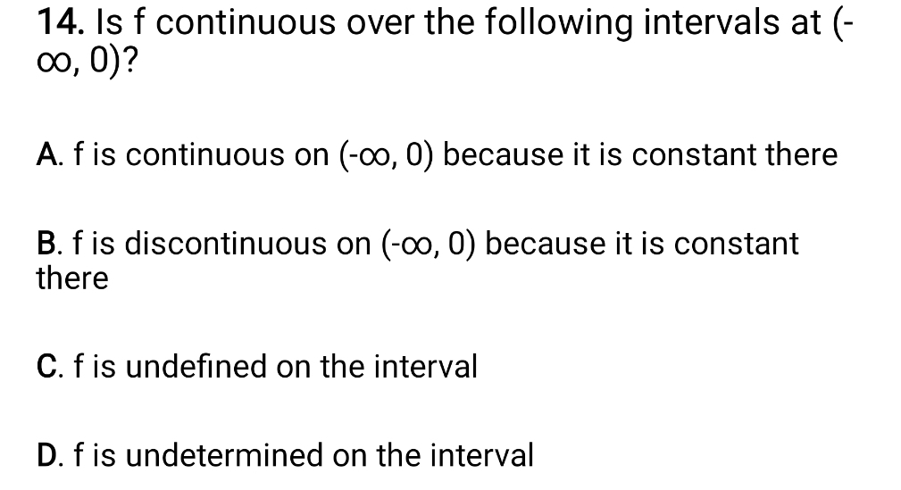 Is f continuous over the following intervals at (-
∈fty ,0) ?
A. f is continuous on (-∈fty ,0) because it is constant there
B. f is discontinuous on (-∈fty ,0) because it is constant
there
C. f is undefined on the interval
D. f is undetermined on the interval