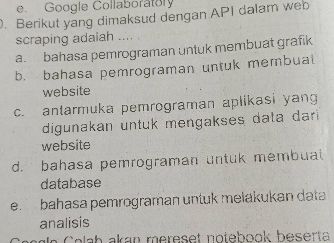 e. Google Collaboratory
. Berikut yang dimaksud dengan API dalam web
scraping adalah ....
a. bahasa pemrograman untuk membuat grafik
b. bahasa pemrograman untuk membuat
website
c. antarmuka pemrograman aplikasi yang
digunakan untuk mengakses data dari
website
d. bahasa pemrograman untuk membuat
database
e. bahasa pemrograman untuk melakukan data
analisis
c o g e C olah akan mereset notebook beserta