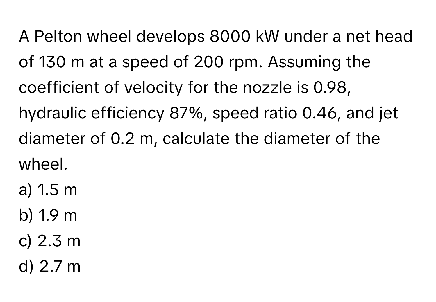 A Pelton wheel develops 8000 kW under a net head of 130 m at a speed of 200 rpm. Assuming the coefficient of velocity for the nozzle is 0.98, hydraulic efficiency 87%, speed ratio 0.46, and jet diameter of 0.2 m, calculate the diameter of the wheel.

a) 1.5 m
b) 1.9 m
c) 2.3 m
d) 2.7 m