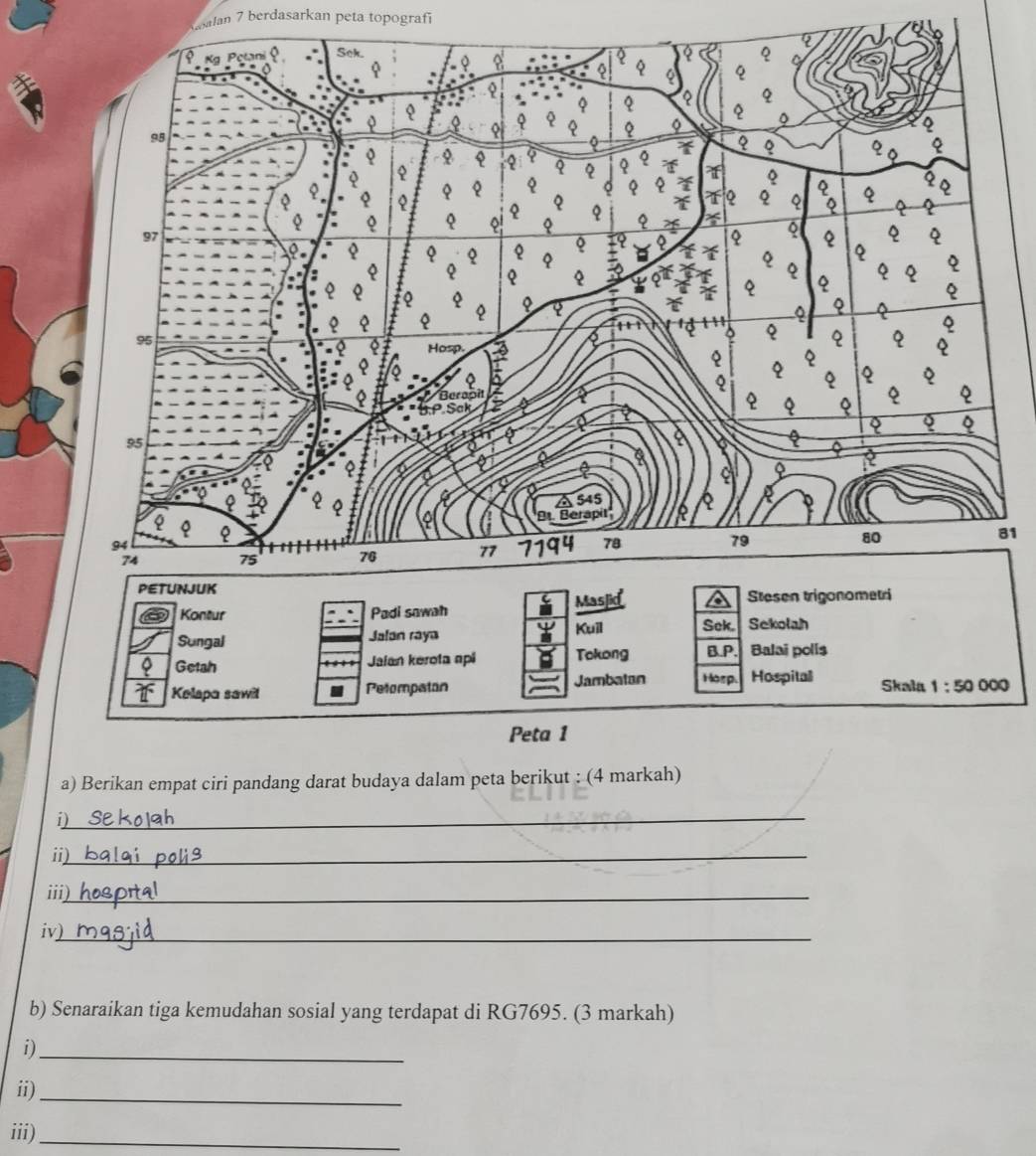 Kalan 7 berdasarkan peta topografi
1
Kontur Padi sawah
Sungal Jalan raya Kuil Sek. Sekolah
。 Getah Jaian kerota api Tokong B.P. Balai polis
Kelapa sawil Pelompaton Jambatan Horp. Hospitall Skala 1:50 000
Peta 1
a) Berikan empat ciri pandang darat budaya dalam peta berikut : (4 markah)
_
i)
ii)_
iii)
iv)_
b) Senaraikan tiga kemudahan sosial yang terdapat di RG7695. (3 markah)
i)_
ii)_
iii)_