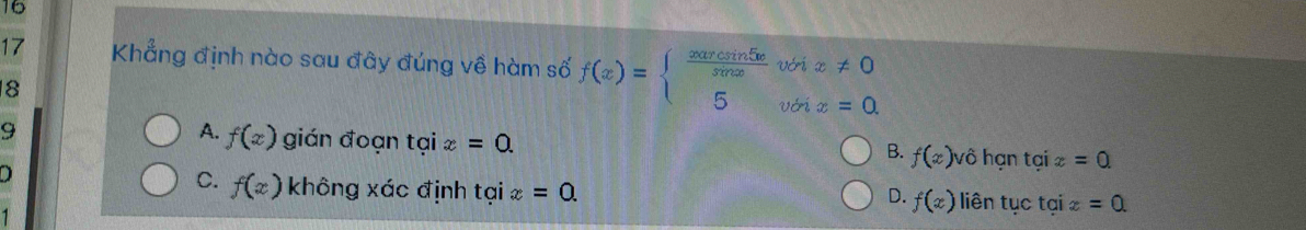 16
17 Khẳng định nào sau đây đúng về hàm số f(x)=beginarrayl  xarcsin 5x/sen x whx!= 0 5votx=0.endarray.
8
A. f(x)
9 gián đoạn taix=0. f(x)v ô hạn tại 2 =0. 
B.
C. f(x) không xác định tại x=0. 
D liên tục tại x =0.
D. f(x)
1