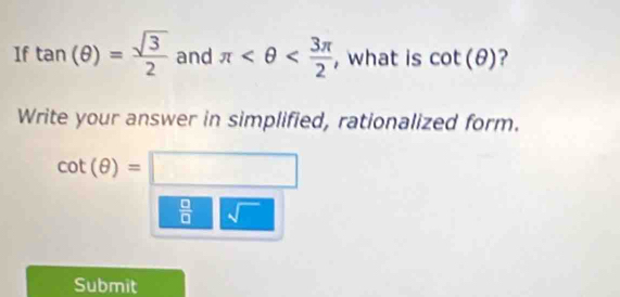 1f tan (θ )= sqrt(3)/2  and π , what is cot (θ ) ? 
Write your answer in simplified, rationalized form.
cot (θ )=□
 □ /□   sqrt()
Submit