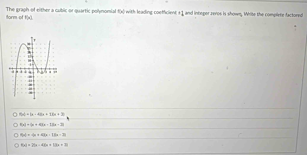 The graph of either a cubic or quartic polynomial f(x) with leading coefficient ±1 and integer zeros is shown. Write the complete factored
form of f(x).
f(x)=(x-4)(x+1)(x+3)
f(x)=(x+4)(x-1)(x-3)
f(x)=-(x+4)(x-1)(x-3)
f(x)=2(x-4)(x+1)(x+3)
